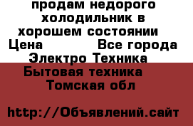 продам недорого холодильник в хорошем состоянии › Цена ­ 8 000 - Все города Электро-Техника » Бытовая техника   . Томская обл.